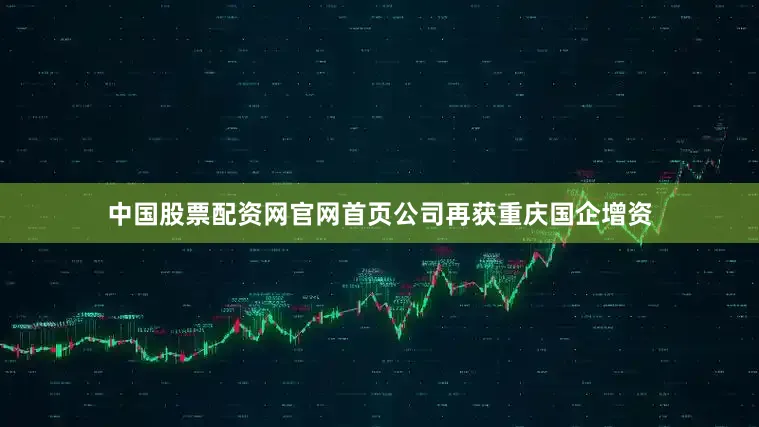 中国股票配资网官网首页公司再获重庆国企增资