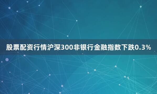 股票配资行情沪深300非银行金融指数下跌0.3%